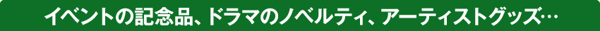 イベントの記念品、ドラマのノベルティ、アーティストグッズ…