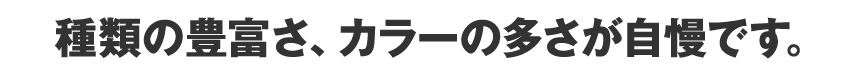 種類の豊富さ、カラーの多さが自慢です。